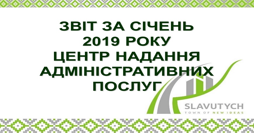 ІНФОРМАЦІЯ ПРО РОБОТУ ЦЕНТРУ НАДАННЯ АДМІНІСТРАТИВНИХ ПОСЛУГ ВИКОНАВЧОГО КОМІТЕТУ СЛАВУТИЦЬКОЇ МІСЬКОЇ РАДИ ЗА СІЧЕНЬ 2019 РОКУ
