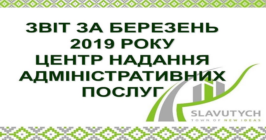 ІНФОРМАЦІЯ ПРО РОБОТУ ЦЕНТРУ НАДАННЯ АДМІНІСТРАТИВНИХ ПОСЛУГ ВИКОНАВЧОГО КОМІТЕТУ СЛАВУТИЦЬКОЇ МІСЬКОЇ РАДИ ЗА БЕРЕЗЕНЬ 2019 РОКУ