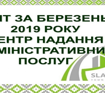 ІНФОРМАЦІЯ ПРО РОБОТУ ЦЕНТРУ НАДАННЯ АДМІНІСТРАТИВНИХ ПОСЛУГ ВИКОНАВЧОГО КОМІТЕТУ СЛАВУТИЦЬКОЇ МІСЬКОЇ РАДИ ЗА БЕРЕЗЕНЬ 2019 РОКУ