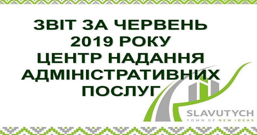 ІНФОРМАЦІЯ ПРО РОБОТУ ЦЕНТРУ НАДАННЯ АДМІНІСТРАТИВНИХ ПОСЛУГ ВИКОНАВЧОГО КОМІТЕТУ СЛАВУТИЦЬКОЇ МІСЬКОЇ РАДИ ЗА ЧЕРВЕНЬ 2019 РОКУ