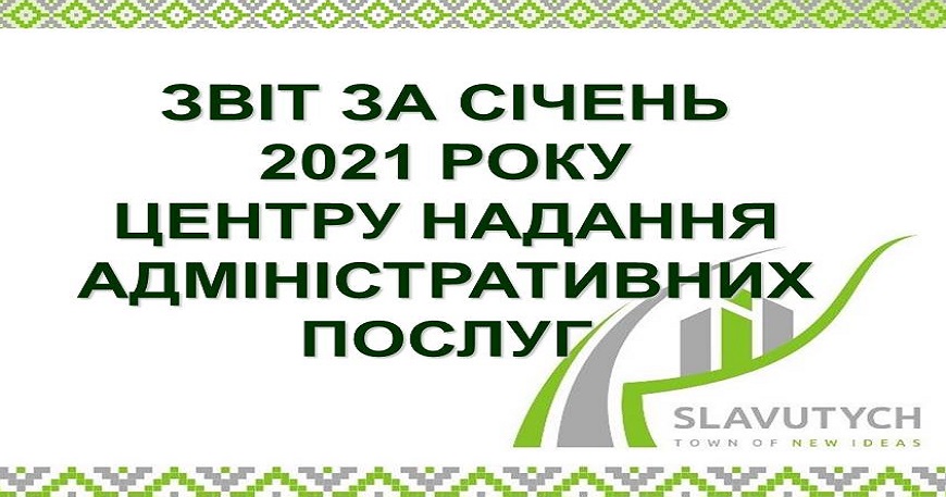 ІНФОРМАЦІЯ ПРО РОБОТУ ЦЕНТРУ НАДАННЯ АДМІНІСТРАТИВНИХ ПОСЛУГ ВИКОНАВЧОГО КОМІТЕТУ СЛАВУТИЦЬКОЇ МІСЬКОЇ РАДИ ЗА СІЧЕНЬ 2021 РОКУ