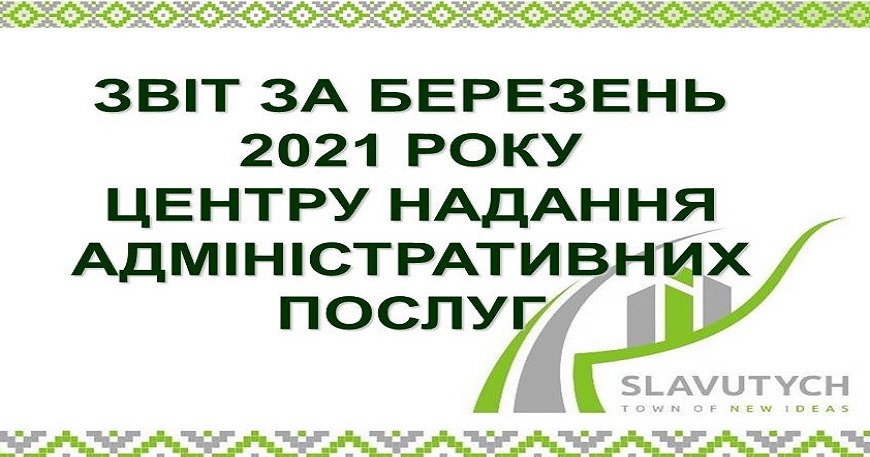 ІНФОРМАЦІЯ ПРО РОБОТУ ЦЕНТРУ НАДАННЯ АДМІНІСТРАТИВНИХ ПОСЛУГ ВИКОНАВЧОГО КОМІТЕТУ СЛАВУТИЦЬКОЇ МІСЬКОЇ РАДИ ЗА БЕРЕЗЕНЬ 2021 РОКУ