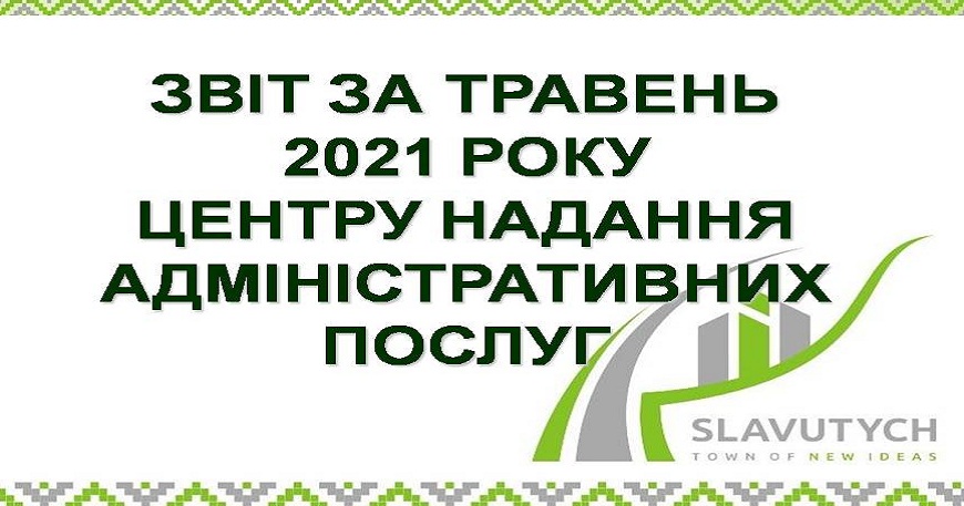 ІНФОРМАЦІЯ ПРО РОБОТУ ЦЕНТРУ НАДАННЯ АДМІНІСТРАТИВНИХ ПОСЛУГ ВИКОНАВЧОГО КОМІТЕТУ СЛАВУТИЦЬКОЇ МІСЬКОЇ РАДИ ЗА ТРАВЕНЬ 2021 РОКУ