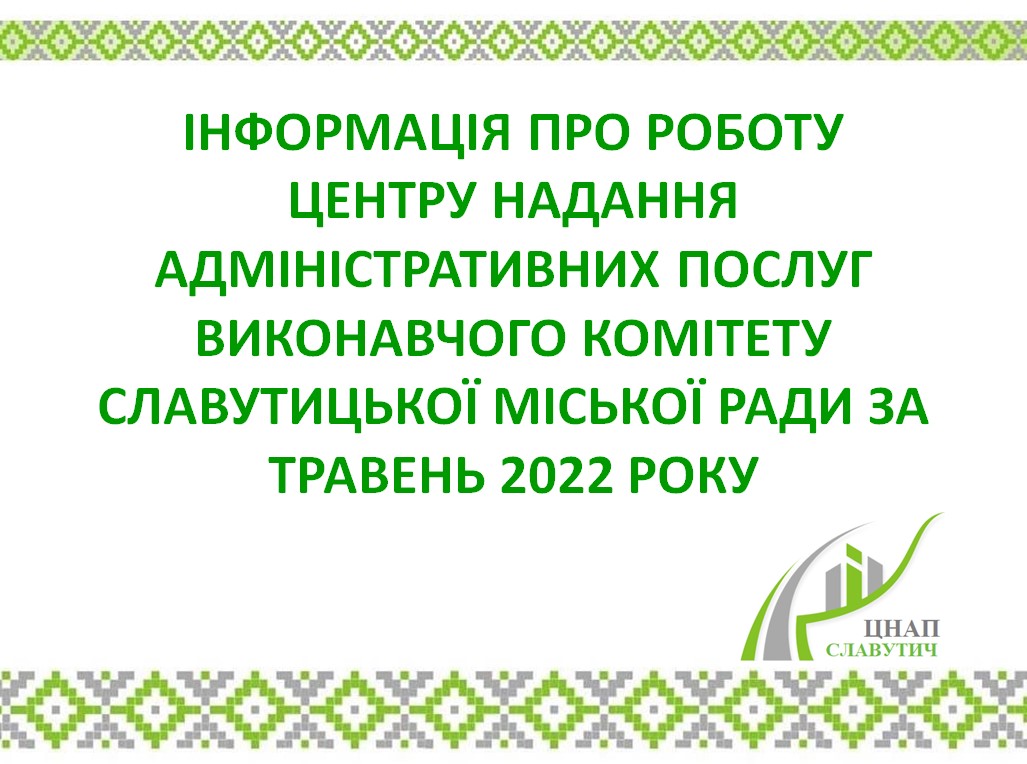 ІНФОРМАЦІЯ ПРО РОБОТУ ЦЕНТРУ НАДАННЯ АДМІНІСТРАТИВНИХ ПОСЛУГ ВИКОНАВЧОГО КОМІТЕТУ СЛАВУТИЦЬКОЇ МІСЬКОЇ РАДИ ЗА ТРАВЕНЬ 2022 РОКУ