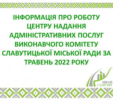 ІНФОРМАЦІЯ ПРО РОБОТУ ЦЕНТРУ НАДАННЯ АДМІНІСТРАТИВНИХ ПОСЛУГ ВИКОНАВЧОГО КОМІТЕТУ СЛАВУТИЦЬКОЇ МІСЬКОЇ РАДИ ЗА ТРАВЕНЬ 2022 РОКУ